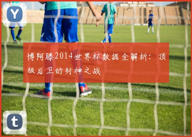 博阿滕2014世界杯数据全解析：顶级后卫的封神之战