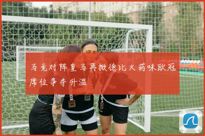 马竞对阵皇马再掀德比火药味欧冠席位争夺升温