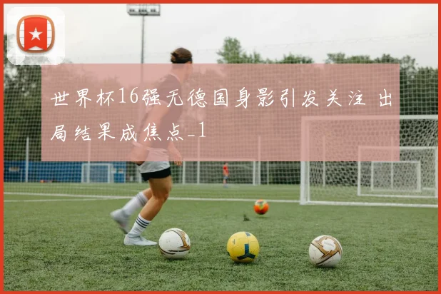 世界杯16强无德国身影引发关注 出局结果成焦点_1