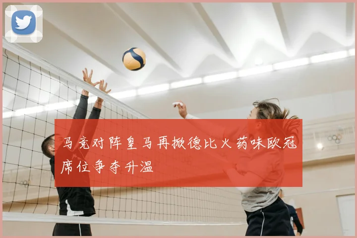 马竞对阵皇马再掀德比火药味欧冠席位争夺升温