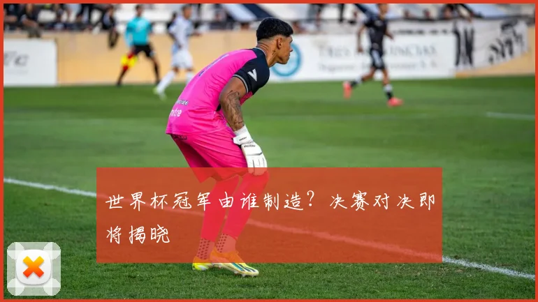 世界杯冠军由谁制造?决赛对决即将揭晓