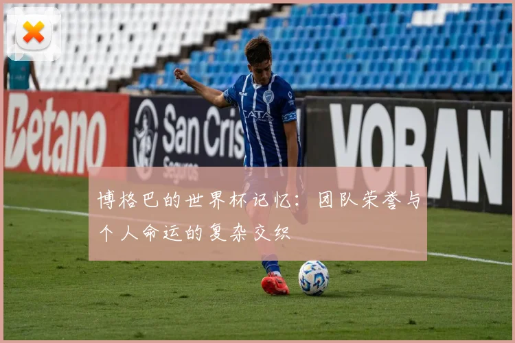 博格巴的世界杯记忆：团队荣誉与个人命运的复杂交织