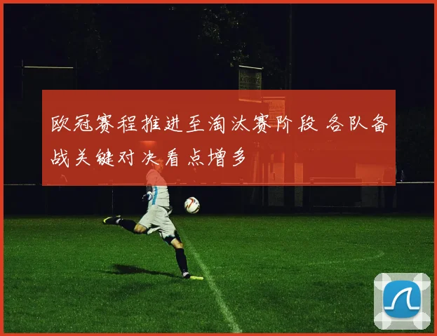 欧冠赛程推进至淘汰赛阶段 各队备战关键对决看点增多