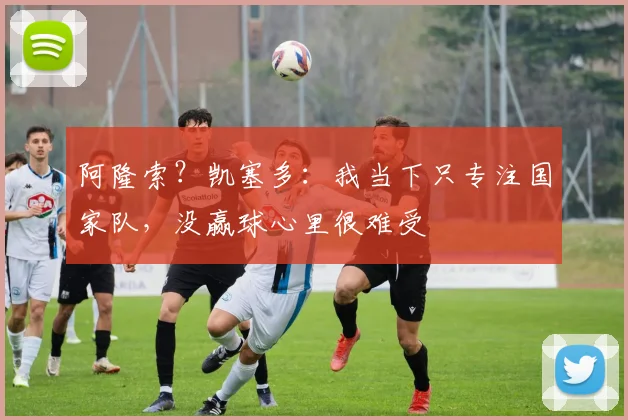 阿隆索?凯塞多:我当下只专注国家队,没赢球心里很难受