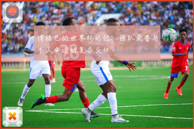 博格巴的世界杯记忆：团队荣誉与个人命运的复杂交织