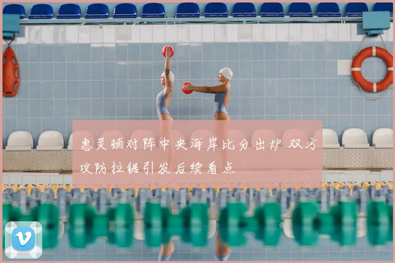 惠灵顿对阵中央海岸比分出炉 双方攻防拉锯引发后续看点
