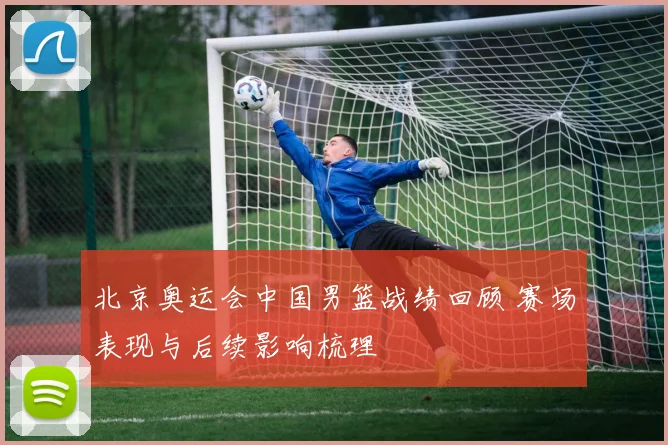 北京奥运会中国男篮战绩回顾 赛场表现与后续影响梳理