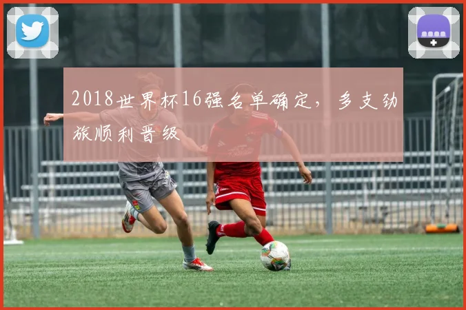 2018世界杯16强名单确定,多支劲旅顺利晋级