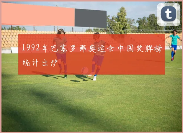 1992年巴塞罗那奥运会中国奖牌榜统计出炉