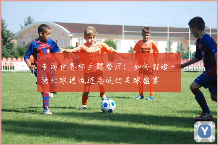 专访世界杯主题餐厅:如何打造一场让球迷流连忘返的足球盛宴