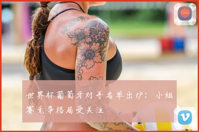 世界杯葡萄牙对手名单出炉：小组赛竞争格局受关注