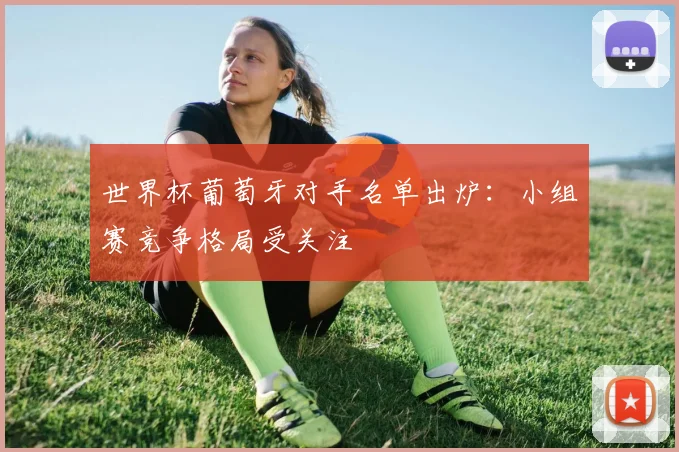 世界杯葡萄牙对手名单出炉：小组赛竞争格局受关注